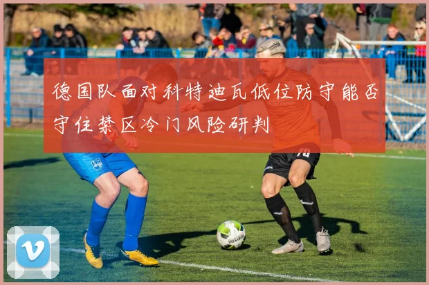 德国队面对科特迪瓦低位防守能否守住禁区冷门风险研判