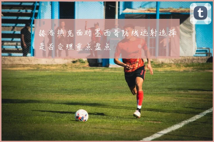 赫洛热克面对墨西哥防线远射选择是否合理重点盘点