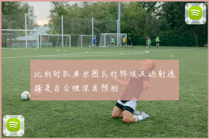 比利时队库尔图瓦对阵埃及远射选择是否合理深度预测