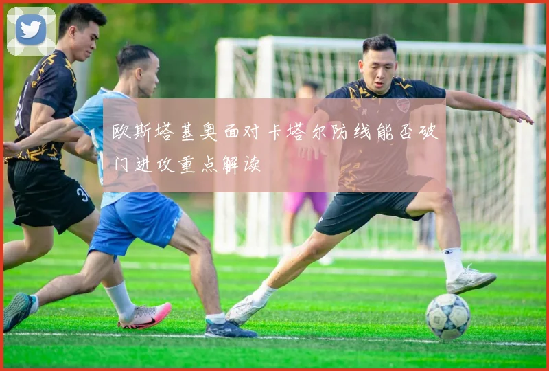 欧斯塔基奥面对卡塔尔防线能否破门进攻重点解读