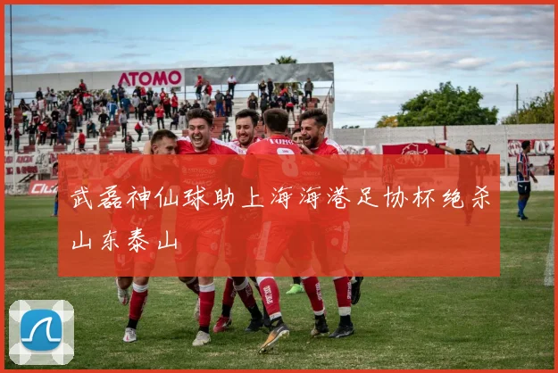 武磊神仙球助上海海港足协杯绝杀山东泰山