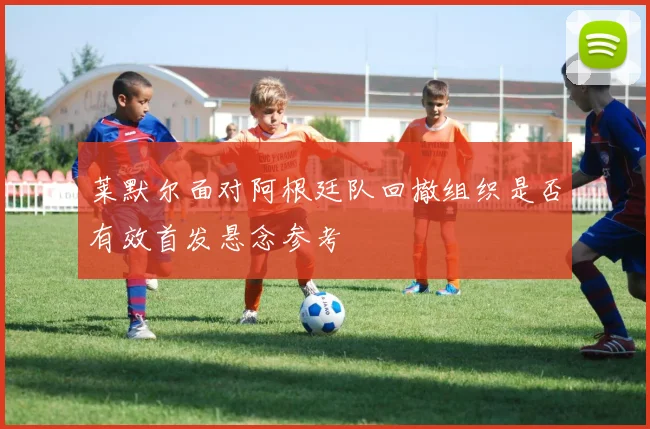 莱默尔面对阿根廷队回撤组织是否有效首发悬念参考
