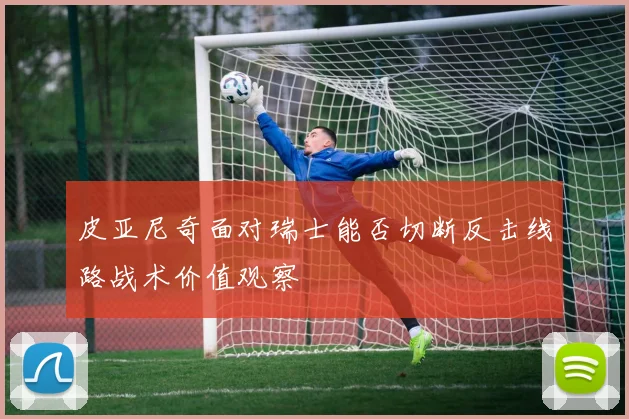 皮亚尼奇面对瑞士能否切断反击线路战术价值观察