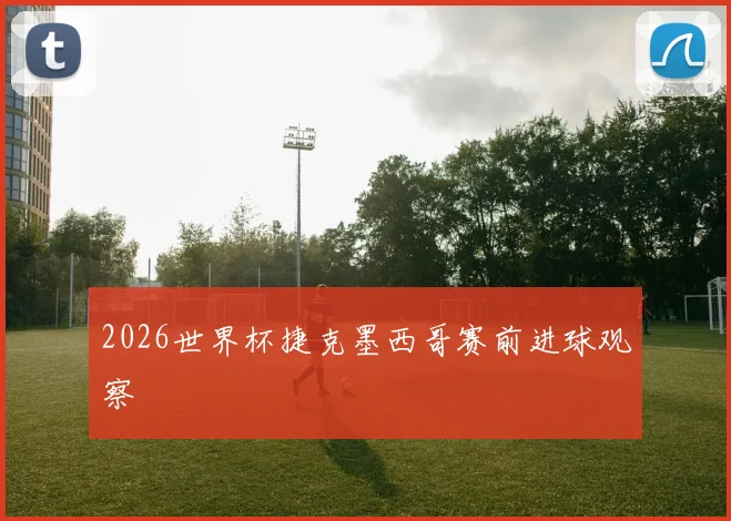 2026世界杯捷克墨西哥赛前进球观察