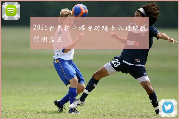 2026世界杯卡塔尔对瑞士队进球数预测盘点