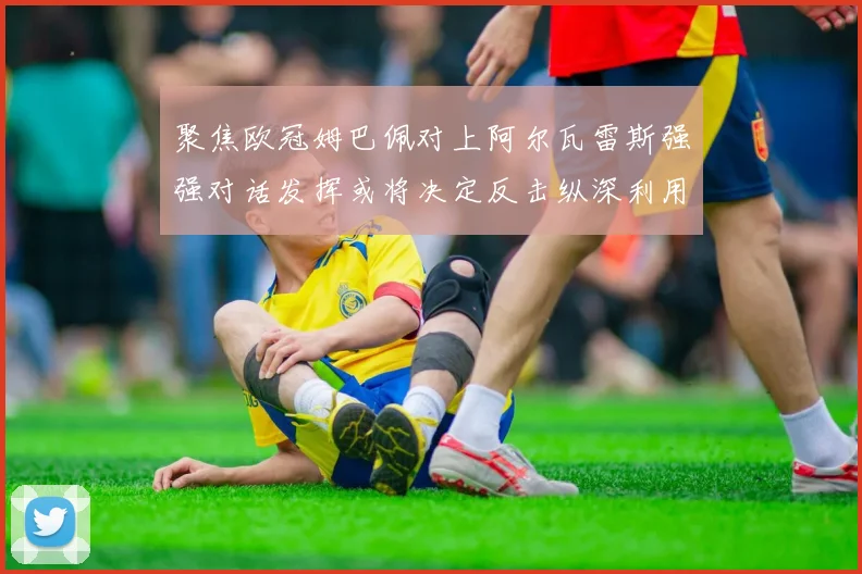 聚焦欧冠姆巴佩对上阿尔瓦雷斯强强对话发挥或将决定反击纵深利用