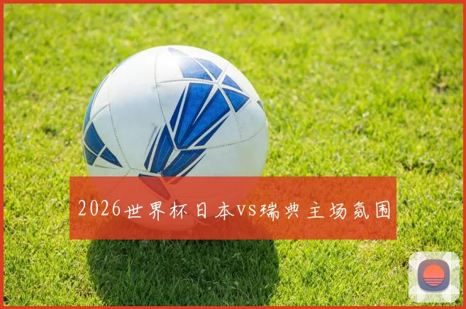2026世界杯日本vs瑞典主场氛围