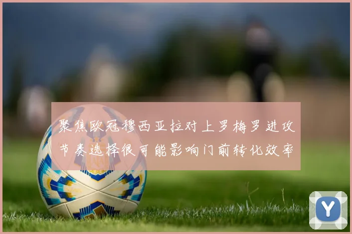 聚焦欧冠穆西亚拉对上罗梅罗进攻节奏选择很可能影响门前转化效率