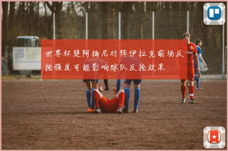 世界杯楚阿梅尼对阵伊拉克前场反抢强度可能影响球队反抢效果