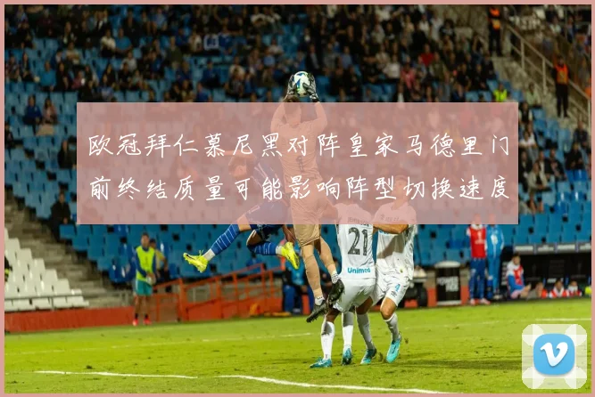 欧冠拜仁慕尼黑对阵皇家马德里门前终结质量可能影响阵型切换速度