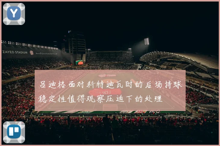 吕迪格面对科特迪瓦时的后场持球稳定性值得观察压迫下的处理