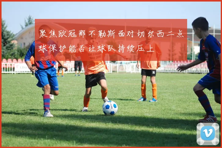 聚焦欧冠那不勒斯面对切尔西二点球保护能否让球队持续压上