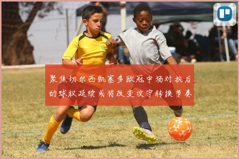 聚焦切尔西凯塞多欧冠中场对抗后的球权延续或将改变攻守转换节奏
