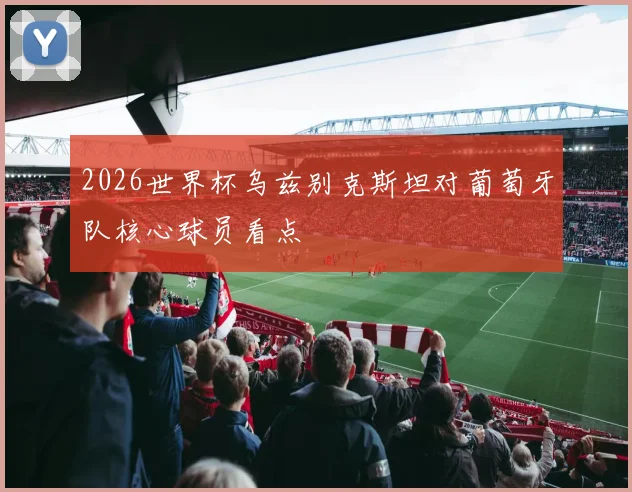 2026世界杯乌兹别克斯坦对葡萄牙队核心球员看点