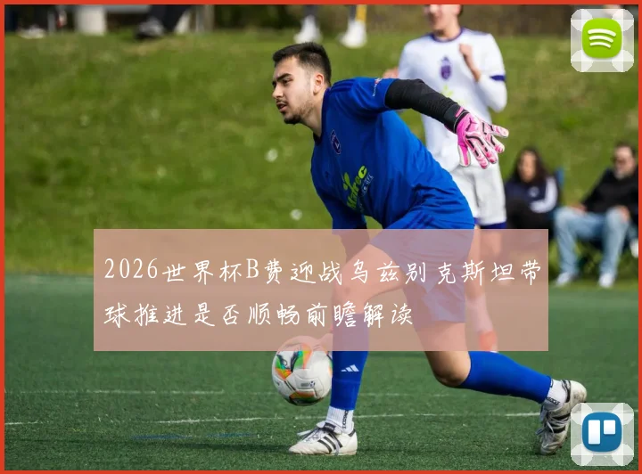 2026世界杯B费迎战乌兹别克斯坦带球推进是否顺畅前瞻解读