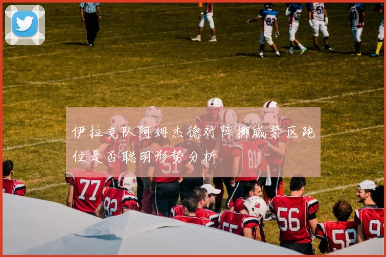 伊拉克队阿姆杰德对阵挪威禁区跑位是否聪明形势分析