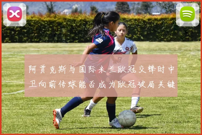 阿贾克斯与国际米兰欧冠交锋时中卫向前传球能否成为欧冠破局关键