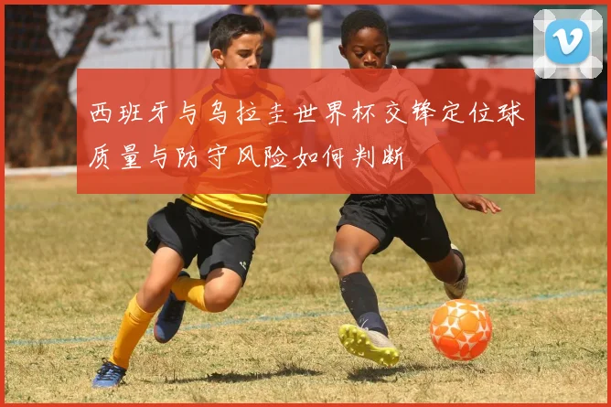 西班牙与乌拉圭世界杯交锋定位球质量与防守风险如何判断