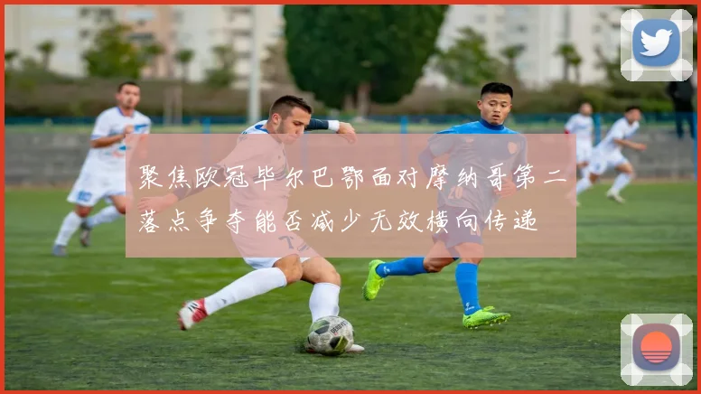 聚焦欧冠毕尔巴鄂面对摩纳哥第二落点争夺能否减少无效横向传递