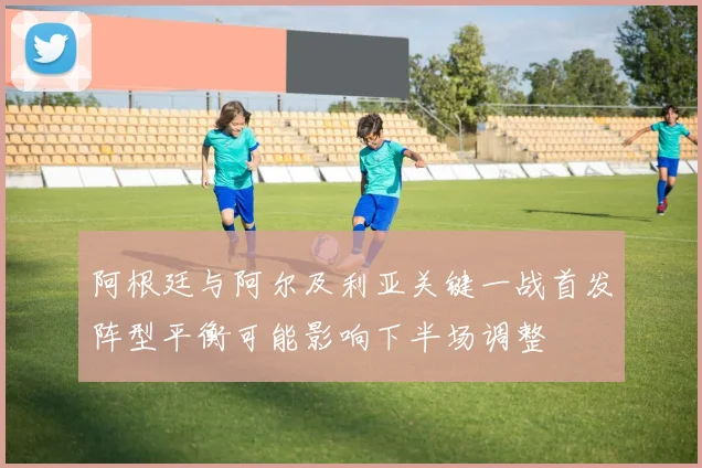 阿根廷与阿尔及利亚关键一战首发阵型平衡可能影响下半场调整