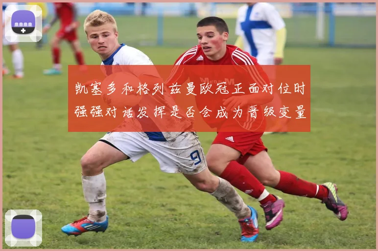 凯塞多和格列兹曼欧冠正面对位时强强对话发挥是否会成为晋级变量