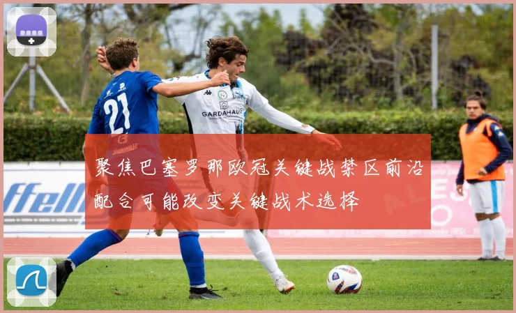 聚焦巴塞罗那欧冠关键战禁区前沿配合可能改变关键战术选择